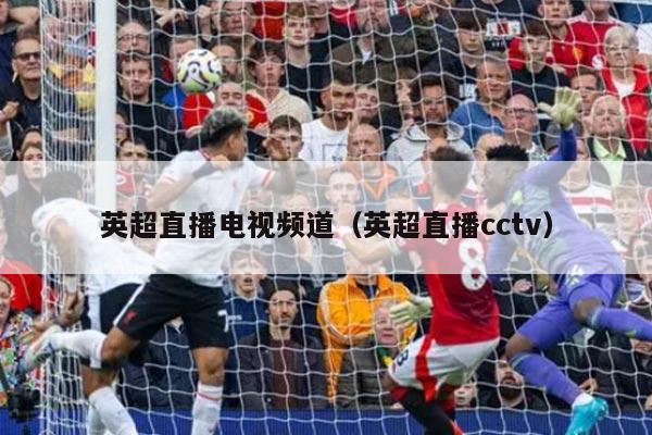 英超直播电视频道（英超直播cctv）