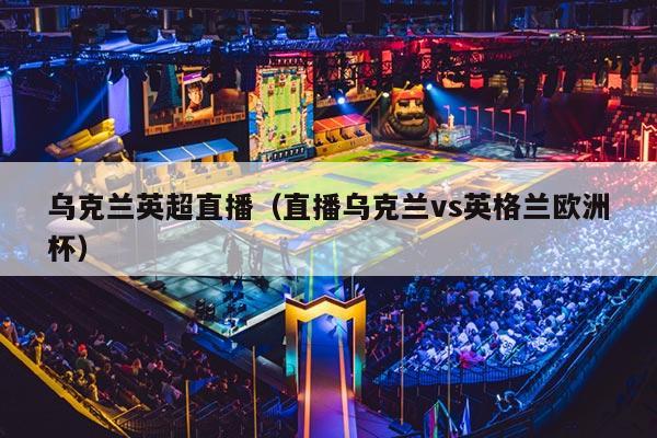 乌克兰英超直播（直播乌克兰vs英格兰欧洲杯）