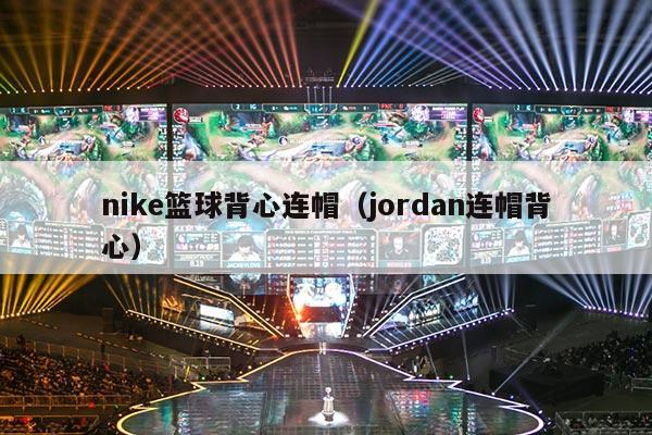 nike篮球背心连帽（jordan连帽背心）