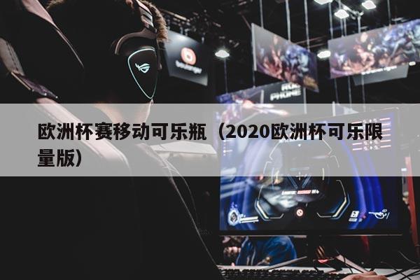 欧洲杯赛移动可乐瓶（2020欧洲杯可乐限量版）