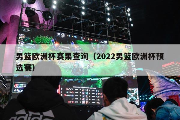 男篮欧洲杯赛果查询（2022男篮欧洲杯预选赛）