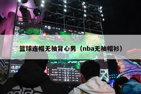 篮球连帽无袖背心男（nba无袖帽衫）