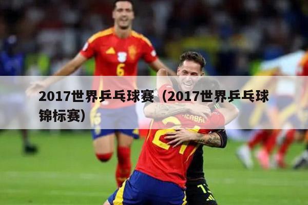 2017世界乒乓球赛（2017世界乒乓球锦标赛）