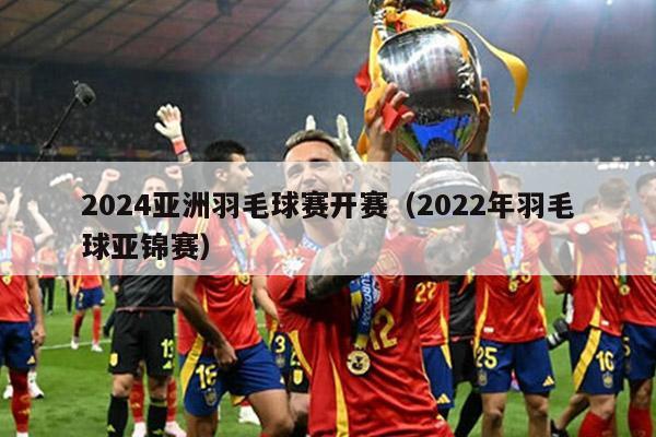 2024亚洲羽毛球赛开赛（2022年羽毛球亚锦赛）