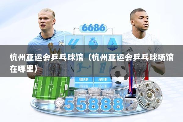 杭州亚运会乒乓球馆（杭州亚运会乒乓球场馆在哪里）