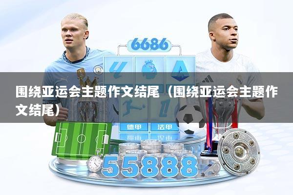 围绕亚运会主题作文结尾(围绕亚运会主题作文结尾)